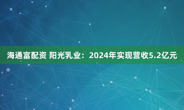 海通富配资 阳光乳业：2024年实现营收5.2亿元