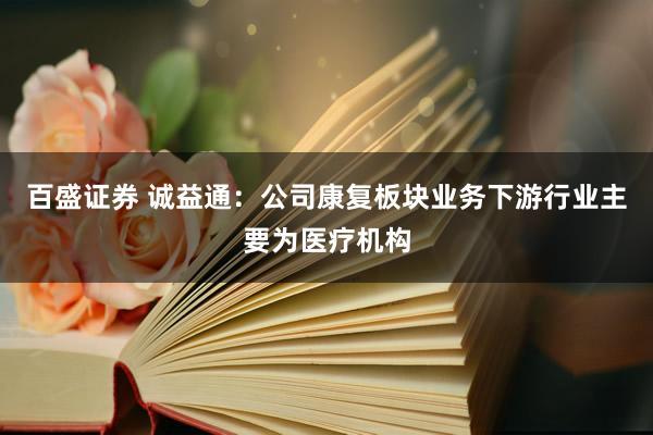百盛证券 诚益通：公司康复板块业务下游行业主要为医疗机构