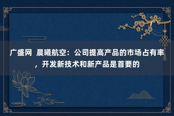 广盛网  晨曦航空：公司提高产品的市场占有率，开发新技术和新产品是首要的