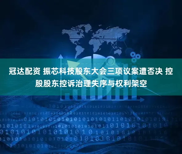 冠达配资 振芯科技股东大会三项议案遭否决 控股股东控诉治理失序与权利架空