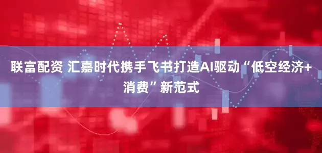 联富配资 汇嘉时代携手飞书打造AI驱动“低空经济+消费”新范式