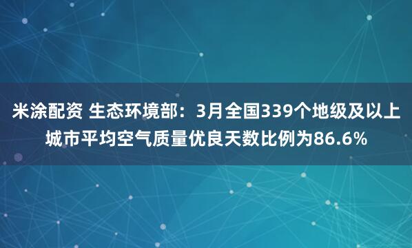 米涂配资 生态环境部：3月全国339个地级及以上城市平均空气质量优良天数比例为86.6%