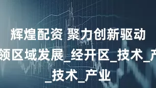 辉煌配资 聚力创新驱动 引领区域发展_经开区_技术_产业