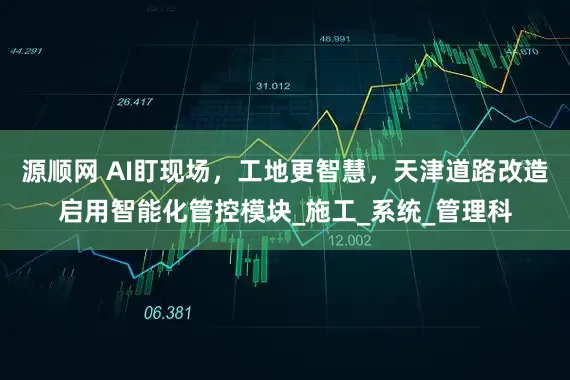 源顺网 AI盯现场，工地更智慧，天津道路改造启用智能化管控模块_施工_系统_管理科