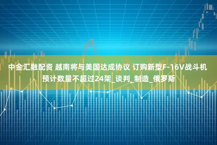 中金汇融配资 越南将与美国达成协议 订购新型F-16V战斗机 预计数量不超过24架_谈判_制造_俄罗斯