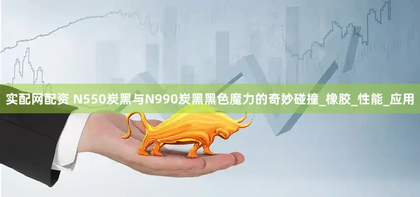 实配网配资 N550炭黑与N990炭黑黑色魔力的奇妙碰撞_橡胶_性能_应用