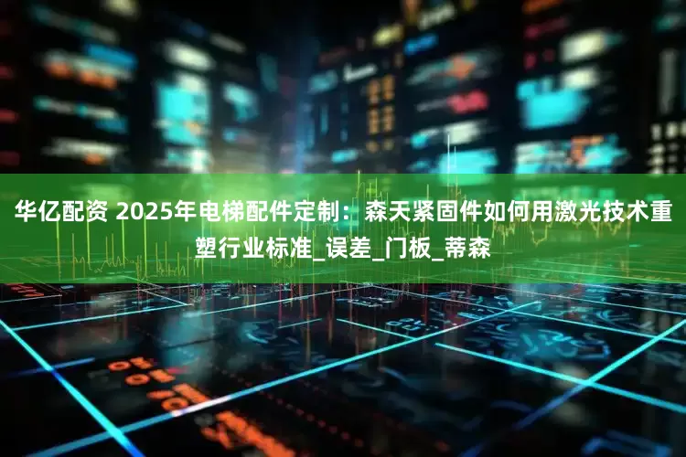华亿配资 2025年电梯配件定制：森天紧固件如何用激光技术重塑行业标准_误差_门板_蒂森