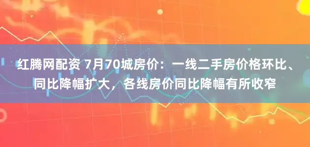 红腾网配资 7月70城房价：一线二手房价格环比、同比降幅扩大，各线房价同比降幅有所收窄