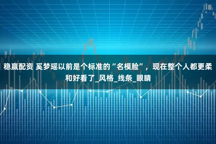 稳赢配资 奚梦瑶以前是个标准的“名模脸”，现在整个人都更柔和好看了_风格_线条_眼睛