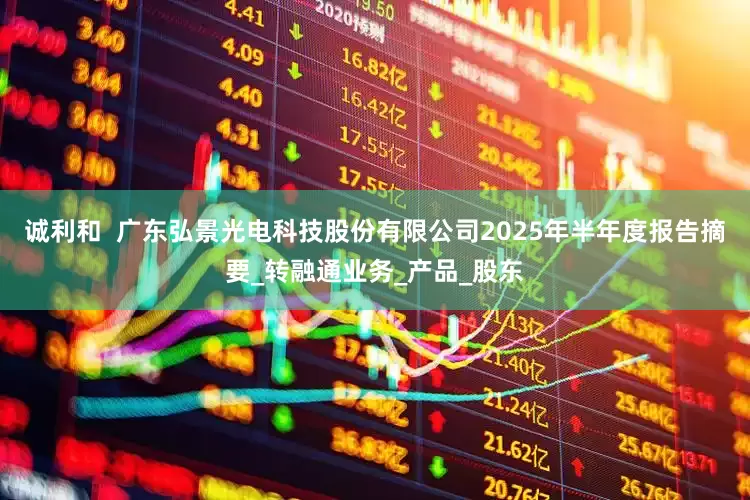 诚利和  广东弘景光电科技股份有限公司2025年半年度报告摘要_转融通业务_产品_股东
