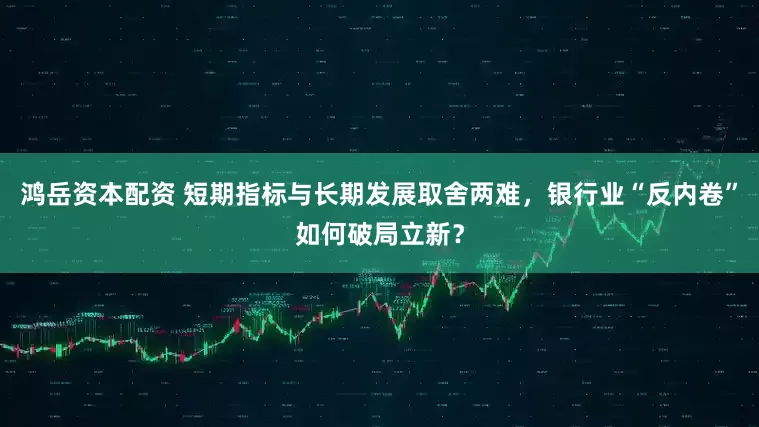 鸿岳资本配资 短期指标与长期发展取舍两难，银行业“反内卷”如何破局立新？