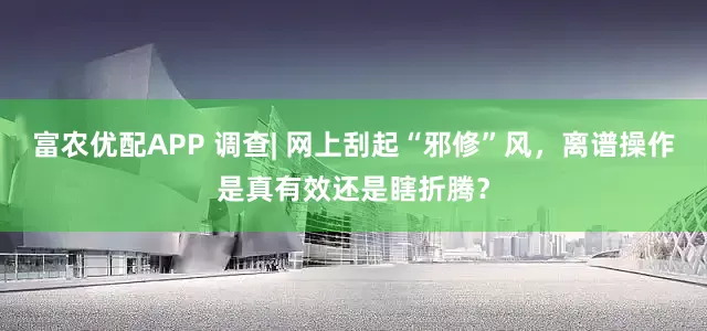富农优配APP 调查| 网上刮起“邪修”风，离谱操作是真有效还是瞎折腾？
