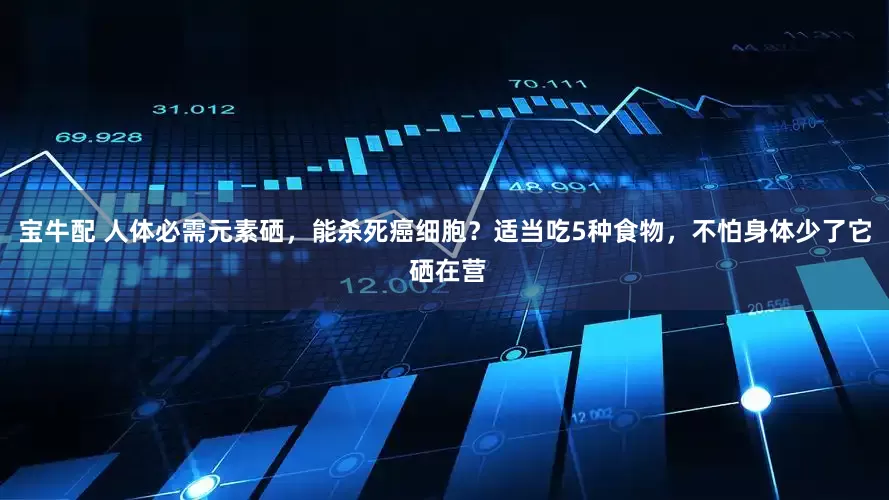 宝牛配 人体必需元素硒，能杀死癌细胞？适当吃5种食物，不怕身体少了它 硒在营